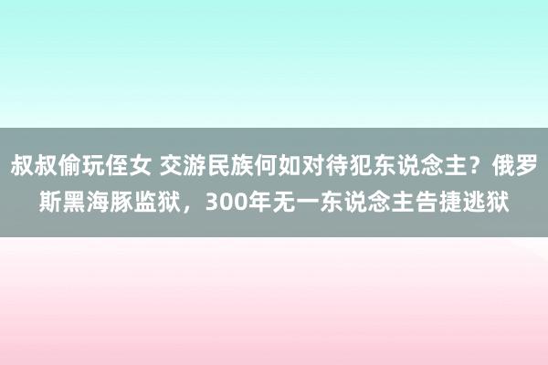 叔叔偷玩侄女 交游民族何如对待犯东说念主？俄罗斯黑海豚监狱，300年无一东说念主告捷逃狱