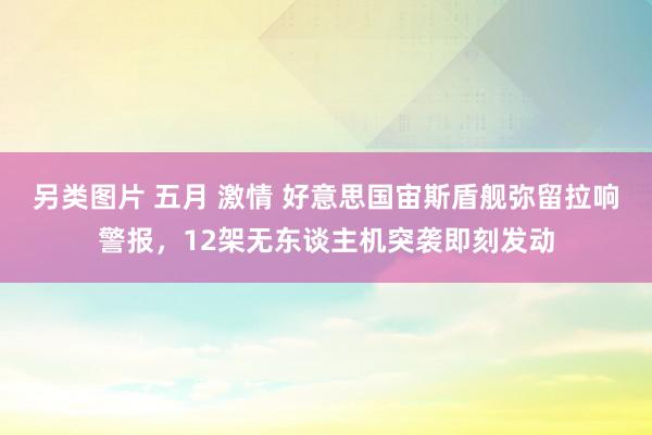 另类图片 五月 激情 好意思国宙斯盾舰弥留拉响警报，12架无东谈主机突袭即刻发动