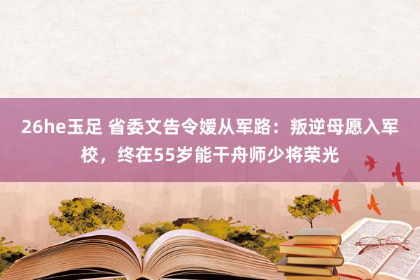 26he玉足 省委文告令嫒从军路：叛逆母愿入军校，终在55岁能干舟师少将荣光