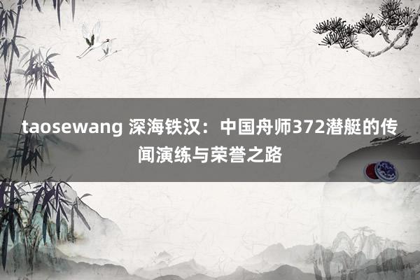 taosewang 深海铁汉：中国舟师372潜艇的传闻演练与荣誉之路