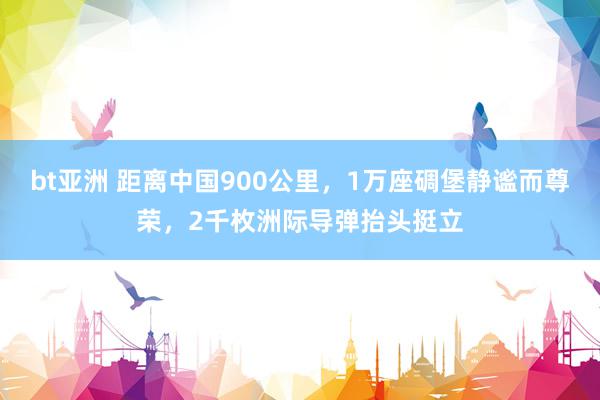 bt亚洲 距离中国900公里，1万座碉堡静谧而尊荣，2千枚洲际导弹抬头挺立