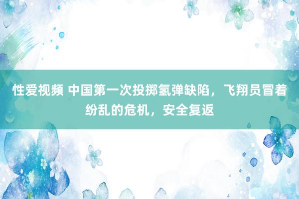 性爱视频 中国第一次投掷氢弹缺陷，飞翔员冒着纷乱的危机，安全复返