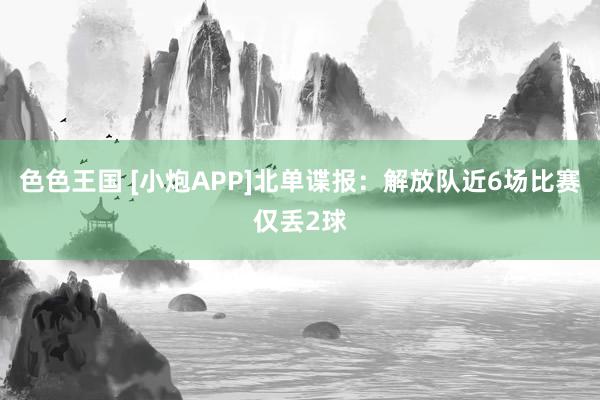 色色王国 [小炮APP]北单谍报：解放队近6场比赛仅丢2球