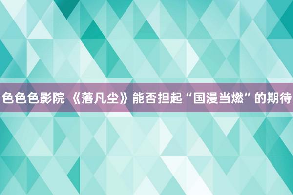 色色色影院 《落凡尘》能否担起“国漫当燃”的期待