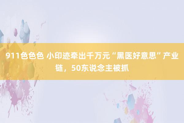 911色色色 小印迹牵出千万元“黑医好意思”产业链，50东说念主被抓