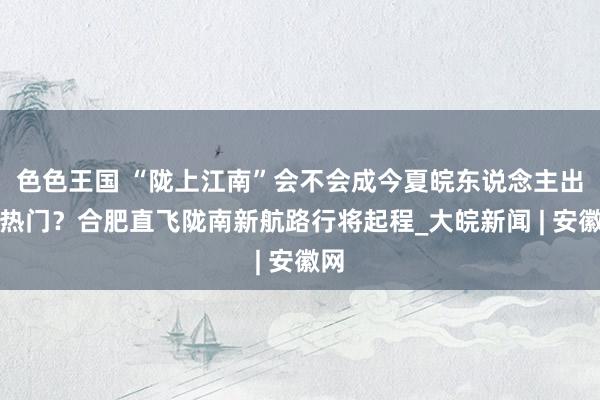 色色王国 “陇上江南”会不会成今夏皖东说念主出游热门？合肥直飞陇南新航路行将起程_大皖新闻 | 安徽网