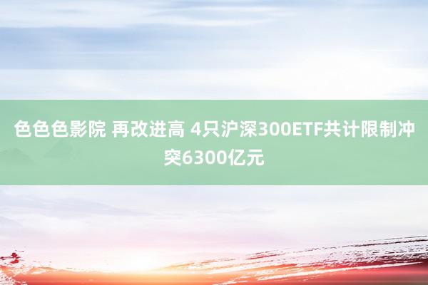 色色色影院 再改进高 4只沪深300ETF共计限制冲突6300亿元