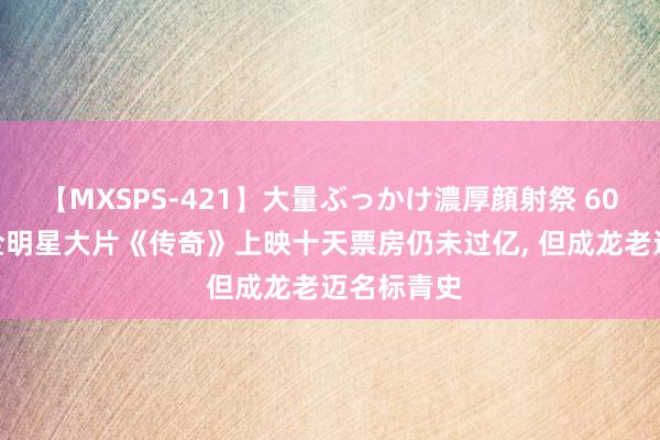 【MXSPS-421】大量ぶっかけ濃厚顔射祭 60人5時間 全明星大片《传奇》上映十天票房仍未过亿, 但成龙老迈名标青史