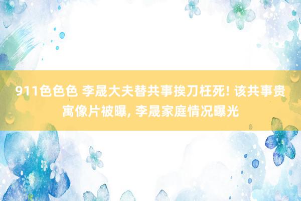 911色色色 李晟大夫替共事挨刀枉死! 该共事贵寓像片被曝, 李晟家庭情况曝光