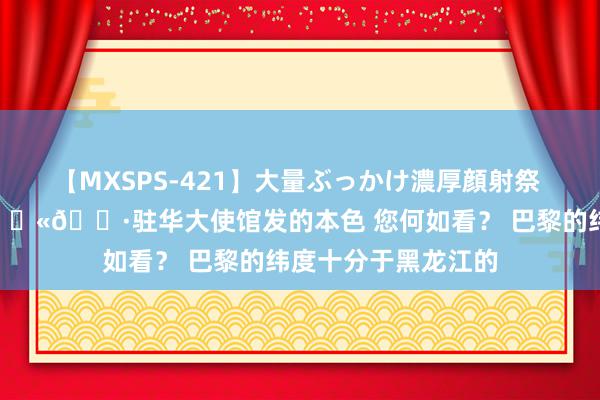 【MXSPS-421】大量ぶっかけ濃厚顔射祭 60人5時間 法国🇫🇷驻华大使馆发的本色 您何如看？ 巴黎的纬度十分于黑龙江的