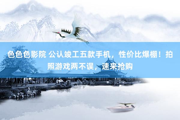 色色色影院 公认竣工五款手机，性价比爆棚！拍照游戏两不误，速来抢购