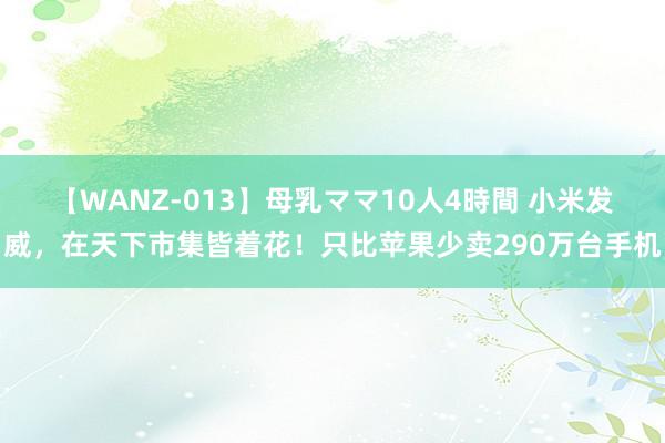 【WANZ-013】母乳ママ10人4時間 小米发威，在天下市集皆着花！只比苹果少卖290万台手机