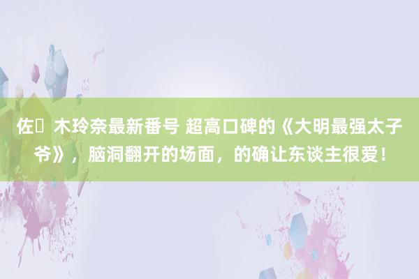 佐々木玲奈最新番号 超高口碑的《大明最强太子爷》，脑洞翻开的场面，的确让东谈主很爱！