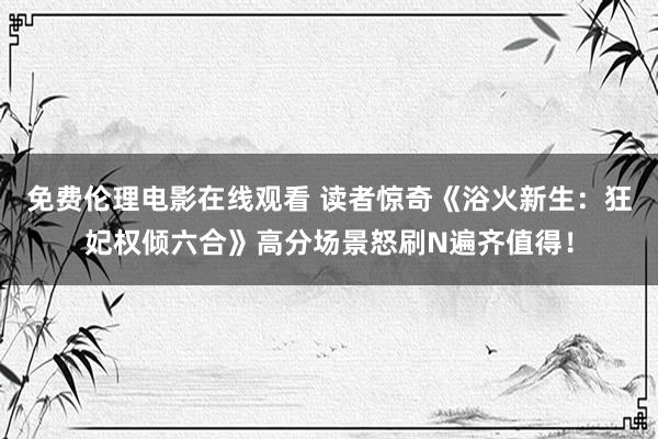 免费伦理电影在线观看 读者惊奇《浴火新生：狂妃权倾六合》高分场景怒刷N遍齐值得！