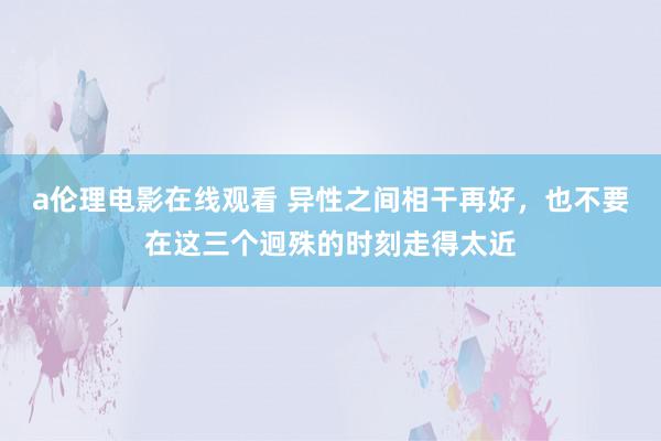 a伦理电影在线观看 异性之间相干再好，也不要在这三个迥殊的时刻走得太近