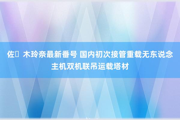 佐々木玲奈最新番号 国内初次接管重载无东说念主机双机联吊运载塔材