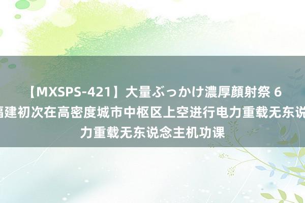 【MXSPS-421】大量ぶっかけ濃厚顔射祭 60人5時間 福建初次在高密度城市中枢区上空进行电力重载无东说念主机功课