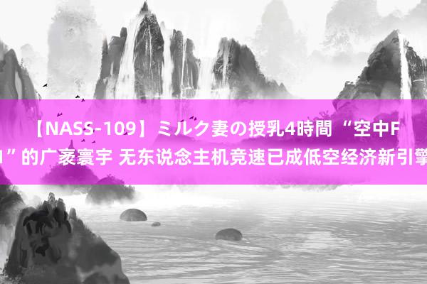 【NASS-109】ミルク妻の授乳4時間 “空中F1”的广袤寰宇 无东说念主机竞速已成低空经济新引擎