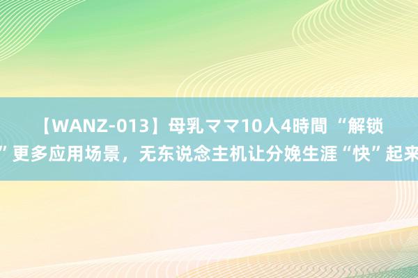 【WANZ-013】母乳ママ10人4時間 “解锁”更多应用场景，无东说念主机让分娩生涯“快”起来