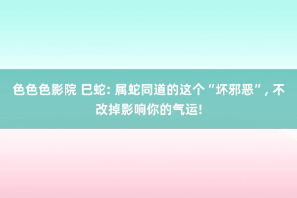 色色色影院 巳蛇: 属蛇同道的这个“坏邪恶”, 不改掉影响你的气运!