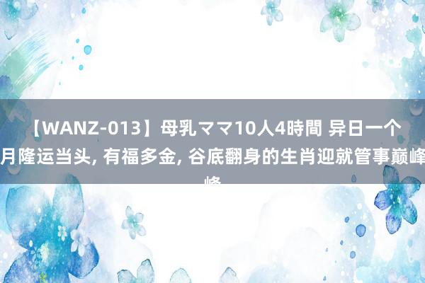 【WANZ-013】母乳ママ10人4時間 异日一个月隆运当头, 有福多金, 谷底翻身的生肖迎就管事巅峰