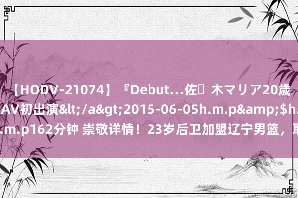 【HODV-21074】『Debut…佐々木マリア20歳』 現役女子大生AV初出演</a>2015-06-05h.m.p&$h.m.p162分钟 崇敬详情！23岁后卫加盟辽宁男篮，取代郭艾伦，冲击四连冠