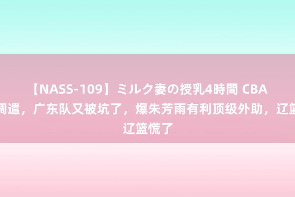 【NASS-109】ミルク妻の授乳4時間 CBA要紧调遣，广东队又被坑了，爆朱芳雨有利顶级外助，辽篮慌了