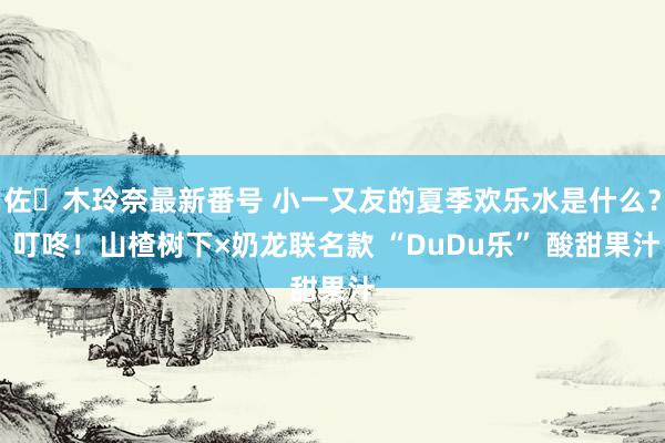 佐々木玲奈最新番号 小一又友的夏季欢乐水是什么？ 叮咚！山楂树下×奶龙联名款 “DuDu乐” 酸甜果汁