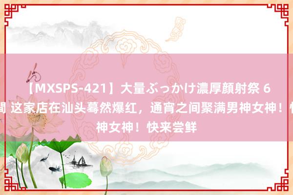 【MXSPS-421】大量ぶっかけ濃厚顔射祭 60人5時間 这家店在汕头蓦然爆红，通宵之间聚满男神女神！快来尝鲜