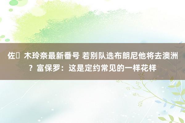 佐々木玲奈最新番号 若别队选布朗尼他将去澳洲？富保罗：这是定约常见的一样花样