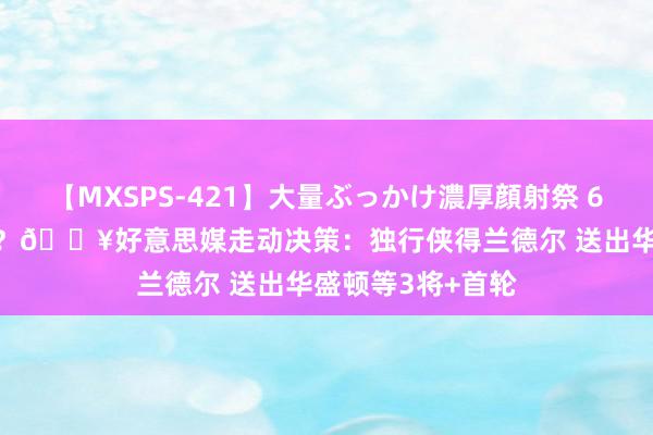 【MXSPS-421】大量ぶっかけ濃厚顔射祭 60人5時間 4巨头？💥好意思媒走动决策：独行侠得兰德尔 送出华盛顿等3将+首轮