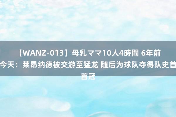 【WANZ-013】母乳ママ10人4時間 6年前的今天：莱昂纳德被交游至猛龙 随后为球队夺得队史首冠