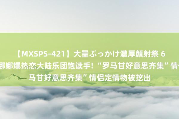 【MXSPS-421】大量ぶっかけ濃厚顔射祭 60人5時間 欧阳娜娜爆热恋大陆乐团饱读手! “罗马甘好意思齐集”情侣定情物被挖出