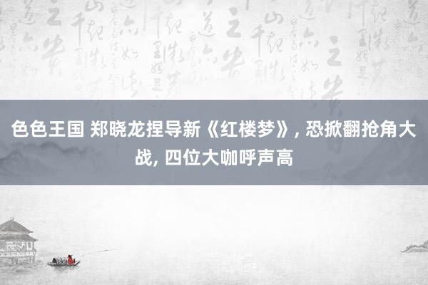 色色王国 郑晓龙捏导新《红楼梦》, 恐掀翻抢角大战, 四位大咖呼声高