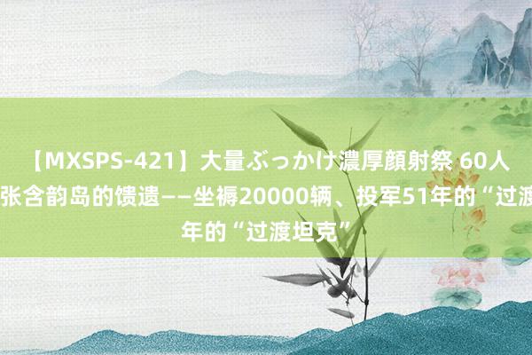 【MXSPS-421】大量ぶっかけ濃厚顔射祭 60人5時間 张含韵岛的馈遗——坐褥20000辆、投军51年的“过渡坦克”