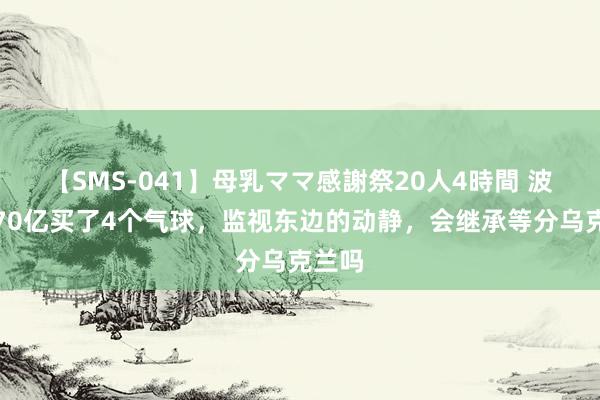 【SMS-041】母乳ママ感謝祭20人4時間 波兰花70亿买了4个气球，监视东边的动静，会继承等分乌克兰吗