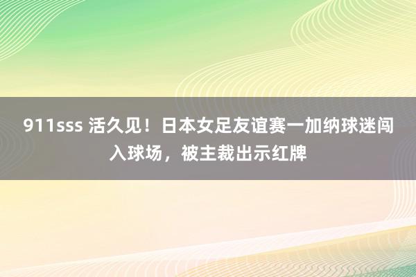 911sss 活久见！日本女足友谊赛一加纳球迷闯入球场，被主裁出示红牌