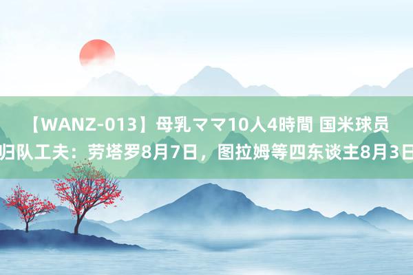 【WANZ-013】母乳ママ10人4時間 国米球员归队工夫：劳塔罗8月7日，图拉姆等四东谈主8月3日