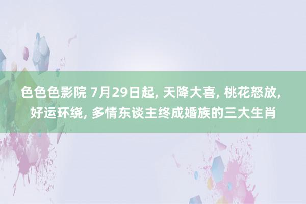 色色色影院 7月29日起, 天降大喜, 桃花怒放, 好运环绕, 多情东谈主终成婚族的三大生肖