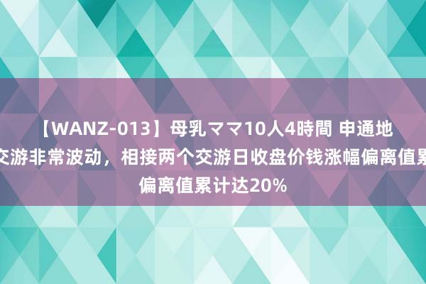 【WANZ-013】母乳ママ10人4時間 申通地铁：股票交游非常波动，相接两个交游日收盘价钱涨幅偏离值累计达20%