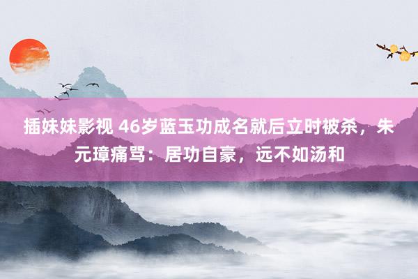 插妹妹影视 46岁蓝玉功成名就后立时被杀，朱元璋痛骂：居功自豪，远不如汤和