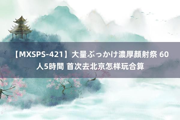 【MXSPS-421】大量ぶっかけ濃厚顔射祭 60人5時間 首次去北京怎样玩合算