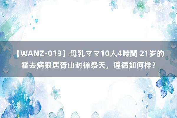 【WANZ-013】母乳ママ10人4時間 21岁的霍去病狼居胥山封禅祭天，遵循如何样？