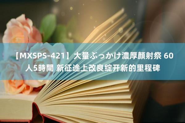 【MXSPS-421】大量ぶっかけ濃厚顔射祭 60人5時間 新征途上改良绽开新的里程碑