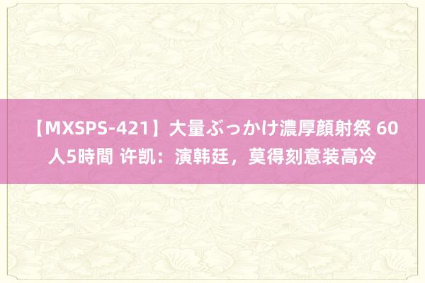 【MXSPS-421】大量ぶっかけ濃厚顔射祭 60人5時間 许凯：演韩廷，莫得刻意装高冷