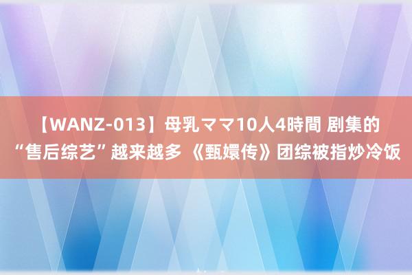 【WANZ-013】母乳ママ10人4時間 剧集的“售后综艺”越来越多 《甄嬛传》团综被指炒冷饭