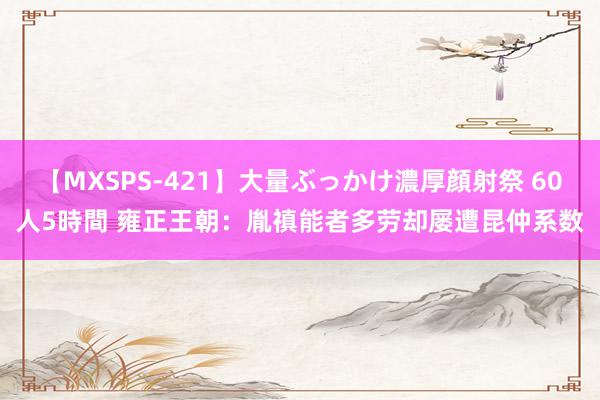 【MXSPS-421】大量ぶっかけ濃厚顔射祭 60人5時間 雍正王朝：胤禛能者多劳却屡遭昆仲系数