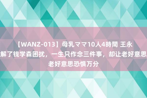 【WANZ-013】母乳ママ10人4時間 王永志：奥密解了钱学森困扰，一生只作念三件事，却让老好意思恐惧万分