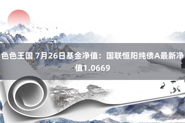 色色王国 7月26日基金净值：国联恒阳纯债A最新净值1.0669