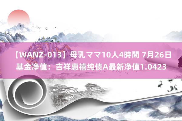 【WANZ-013】母乳ママ10人4時間 7月26日基金净值：吉祥惠禧纯债A最新净值1.0423